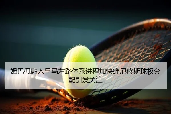 姆巴佩融入皇马左路体系进程加快维尼修斯球权分配引发关注
