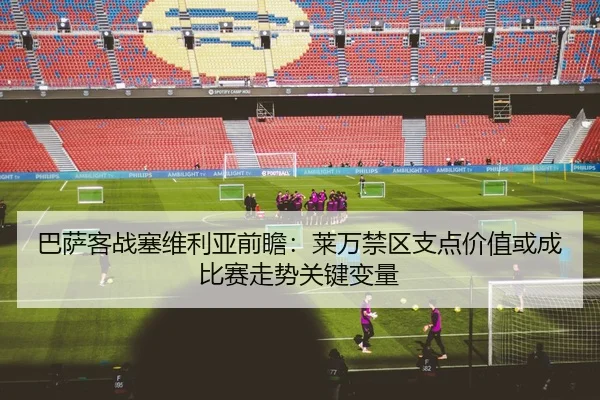 巴萨客战塞维利亚前瞻：莱万禁区支点价值或成比赛走势关键变量