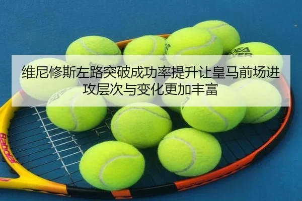 维尼修斯左路突破成功率提升让皇马前场进攻层次与变化更加丰富
