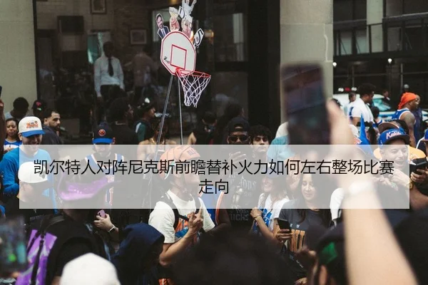 凯尔特人对阵尼克斯前瞻替补火力如何左右整场比赛走向