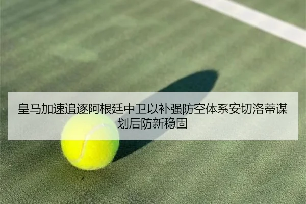 皇马加速追逐阿根廷中卫以补强防空体系安切洛蒂谋划后防新稳固